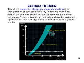 54
Backbone Flexibility
 One of the greatest challenges in molecular docking is the
incorporation of backbone flexibility in docking algorithms
 Due to the complexity level introduced by the huge number
degrees of freedom, traditional methods such as the systematic
approach or stochastic algorithms cannot be used as a general
method
 
