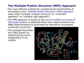55
The Multiple Protein Structure (MPS) Approach
 The most efficient method for considering the full flexibility of
the protein is the "Multiple Protein Structure" (MPS) approach
(also called "multiple receptor structure" or "ensemble
approach" or "multiple copy approach")
 The MPS approach is based on the use of multiple structures of
the target protein as obtained either from experimental (X-ray,
NMR) determinations or generated by theoretical simulations
(molecular dynamics)
 The example illustrates
the CDK2 protein as
determined by seven
independent X-ray
studies
 