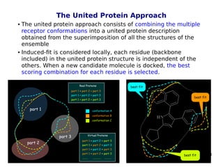 58
The United Protein Approach
 The united protein approach consists of combining the multiple
receptor conformations into a united protein description
obtained from the superimposition of all the structures of the
ensemble
 Induced-fit is considered locally, each residue (backbone
included) in the united protein structure is independent of the
others. When a new candidate molecule is docked, the best
scoring combination for each residue is selected.
 
