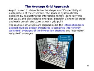 59
The Average Grid Approach
 A grid is used to characterize the shape and 3D specificity of
each protein of the ensemble. The space is systematically
explored by calculating the interaction energy (generally Van
der Waals and electrostatic energies) between a chemical probe
and each protein structure, at each grid point
 The multiple structures are aligned in 3D, the information from
aligned multiple protein structures is combined into "energy-
weighted" averages of the interaction energies and "geometry-
weighted" averages.
 