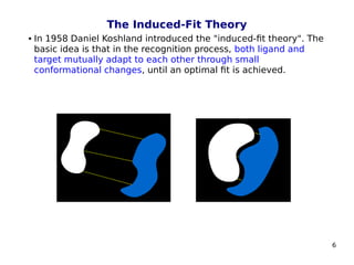 6
The Induced-Fit Theory
 In 1958 Daniel Koshland introduced the "induced-fit theory". The
basic idea is that in the recognition process, both ligand and
target mutually adapt to each other through small
conformational changes, until an optimal fit is achieved.
 