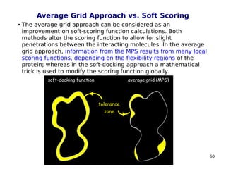 60
Average Grid Approach vs. Soft Scoring
 The average grid approach can be considered as an
improvement on soft-scoring function calculations. Both
methods alter the scoring function to allow for slight
penetrations between the interacting molecules. In the average
grid approach, information from the MPS results from many local
scoring functions, depending on the flexibility regions of the
protein; whereas in the soft-docking approach a mathematical
trick is used to modify the scoring function globally.
 
