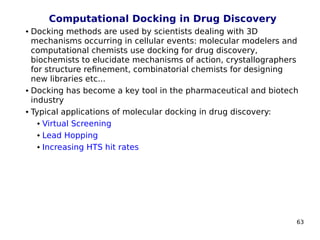 63
Computational Docking in Drug Discovery
 Docking methods are used by scientists dealing with 3D
mechanisms occurring in cellular events: molecular modelers and
computational chemists use docking for drug discovery,
biochemists to elucidate mechanisms of action, crystallographers
for structure refinement, combinatorial chemists for designing
new libraries etc...
 Docking has become a key tool in the pharmaceutical and biotech
industry
 Typical applications of molecular docking in drug discovery:
 Virtual Screening
 Lead Hopping
 Increasing HTS hit rates
 