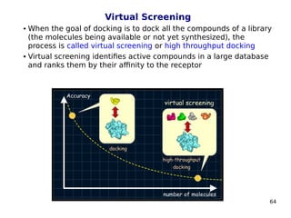 64
Virtual Screening
 When the goal of docking is to dock all the compounds of a library
(the molecules being available or not yet synthesized), the
process is called virtual screening or high throughput docking
 Virtual screening identifies active compounds in a large database
and ranks them by their affinity to the receptor
 