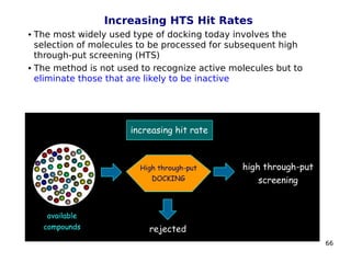 66
Increasing HTS Hit Rates
 The most widely used type of docking today involves the
selection of molecules to be processed for subsequent high
through-put screening (HTS)
 The method is not used to recognize active molecules but to
eliminate those that are likely to be inactive
 