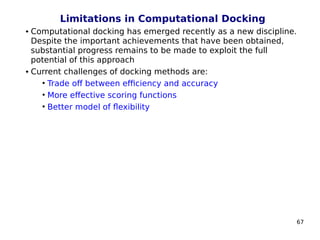 67
Limitations in Computational Docking
 Computational docking has emerged recently as a new discipline.
Despite the important achievements that have been obtained,
substantial progress remains to be made to exploit the full
potential of this approach
 Current challenges of docking methods are:
• Trade off between efficiency and accuracy
• More effective scoring functions
• Better model of flexibility
 