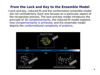 8
From the Lock and Key to the Ensemble Model
 Lock-and-key, induced-fit and the conformation ensemble model
are not contradictory. Each one focuses on a particular aspect of
the recognition process. The lock-and-key model introduces the
principle of 3D complementarity, the induced-fit model explains
how complementarity is achieved, and the ensemble model
depicts the conformational complexity of proteins.
 