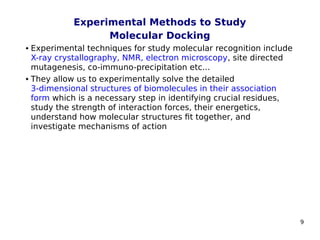 9
Experimental Methods to Study
Molecular Docking
 Experimental techniques for study molecular recognition include
X-ray crystallography, NMR, electron microscopy, site directed
mutagenesis, co-immuno-precipitation etc...
 They allow us to experimentally solve the detailed
3‑dimensional structures of biomolecules in their association
form which is a necessary step in identifying crucial residues,
study the strength of interaction forces, their energetics,
understand how molecular structures fit together, and
investigate mechanisms of action
 
