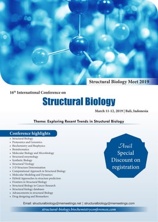 Conference highlights
•	 Structural Biology
•	 Proteomics and Genomics
•	 Biochemistry and Biophysics
•	 Bioinformatics
•	 Molecular Biology and Microbiology
•	 Structural enzymology
•	 Synthetic Biology
•	 Structural Virology
•	 3-D Structure Determination
•	 Computational Approach in Structural Biology
•	 Molecular Modeling and Dynamics
•	 Hybrid Approaches in structure prediction
•	 Frontiers in Structural Biology
•	 Structural Biology in Cancer Research
•	 Structural biology databases
•	 Advancements in structural Biology
•	 Drug designing and Biomarkers
Theme: Exploring Recent Trends in Structural Biology
structural-biology.biochemistryconferences.com
Structural Biology Meet 2019
16th
International Conference on
March 11-12, 2019 | Bali, Indonesia
Structural Biology
Email: structuralbiology@memeetings.net | structuralbiology@memeetings.com
Avail
Special
Discount on
registration
 