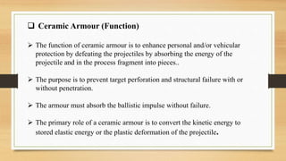  Ceramic Armour (Function)
 The function of ceramic armour is to enhance personal and/or vehicular
protection by defeating the projectiles by absorbing the energy of the
projectile and in the process fragment into pieces..
 The purpose is to prevent target perforation and structural failure with or
without penetration.
 The armour must absorb the ballistic impulse without failure.
 The primary role of a ceramic armour is to convert the kinetic energy to
stored elastic energy or the plastic deformation of the projectile.
 
