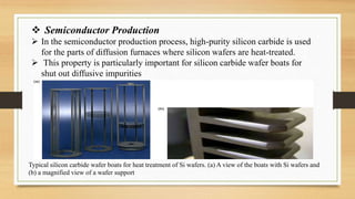  Semiconductor Production
 In the semiconductor production process, high-purity silicon carbide is used
for the parts of diffusion furnaces where silicon wafers are heat-treated.
 This property is particularly important for silicon carbide wafer boats for
shut out diffusive impurities
Typical silicon carbide wafer boats for heat treatment of Si wafers. (a) A view of the boats with Si wafers and
(b) a magnified view of a wafer support
 