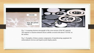 Fig. 1 A scanning electron micrograph of the cross-section of the SiC material.
The material is reaction-sintered silicon carbide covered with dense CVD SiC on
the surface.
Fig. 2. Examples of dense ceramic components of manufacturing equipment for
semiconductor devices and liquid crystal display panels.
 