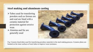 Steel making and aluminum casting
Fig. Ceramic-lined tubes used for transferring powdery materials in the steel-making process. Ceramic plates are
bonded on the inner surfaces of steel tubes to improve wear resistance.
Tubes used for transferring
powders such as ferrous ore
and coal are lined with a
ceramic material for
protection against erosive
wear.
Alumina and Sic are
generally used
 