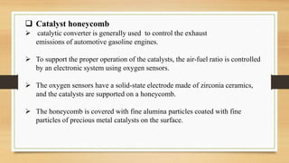  Catalyst honeycomb
 catalytic converter is generally used to control the exhaust
emissions of automotive gasoline engines.
 To support the proper operation of the catalysts, the air-fuel ratio is controlled
by an electronic system using oxygen sensors.
 The oxygen sensors have a solid-state electrode made of zirconia ceramics,
and the catalysts are supported on a honeycomb.
 The honeycomb is covered with fine alumina particles coated with fine
particles of precious metal catalysts on the surface.
 