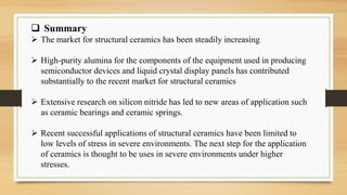  Summary
 The market for structural ceramics has been steadily increasing
 High-purity alumina for the components of the equipment used in producing
semiconductor devices and liquid crystal display panels has contributed
substantially to the recent market for structural ceramics
 Extensive research on silicon nitride has led to new areas of application such
as ceramic bearings and ceramic springs.
 Recent successful applications of structural ceramics have been limited to
low levels of stress in severe environments. The next step for the application
of ceramics is thought to be uses in severe environments under higher
stresses.
 