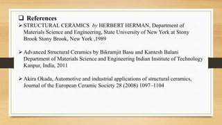  References
STRUCTURAL CERAMICS by HERBERT HERMAN, Department of
Materials Science and Engineering, State University of New York at Stony
Brook Stony Brook, New York ,1989
Advanced Structural Ceramics by Bikramjit Basu and Kantesh Balani
Department of Materials Science and Engineering Indian Institute of Technology
Kanpur, India, 2011
Akira Okada, Automotive and industrial applications of structural ceramics,
Journal of the European Ceramic Society 28 (2008) 1097–1104
 