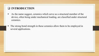  INTRODUCTION
 As the name suggest, ceramics which serve as a structural member of the
device, often being under mechanical loading, are classified under structural
ceramics.
 The strong bond strength in these ceramics allow them to be employed in
several applications.
 