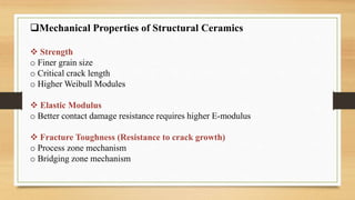 Mechanical Properties of Structural Ceramics
 Strength
o Finer grain size
o Critical crack length
o Higher Weibull Modules
 Elastic Modulus
o Better contact damage resistance requires higher E-modulus
 Fracture Toughness (Resistance to crack growth)
o Process zone mechanism
o Bridging zone mechanism
 