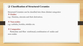  Classification of Structural Ceramics
Structural Ceramics can be classified into three distinct categories:
 Oxides
e.g.: Alumina, zirconia and their derivatives.
 Non-oxides
e.g.: carbides, borides, nitrides etc.
 Composites
Particulate and fiber reinforced, combination of oxides and
non-oxides
 