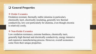  General Properties
 Oxide Ceramics
Oxidation resistant, thermally stable (alumina in particular),
chemically inert, electrically insulating, generally low thermal
conductivity, low cost particularly for alumina, even though zirconia
is relatively costly.
 Non-Oxide Ceramics
Low oxidation resistance, extreme hardness, chemically inert,
generally high thermal and electrically conductivity, energy intensive
and expensive manufacturing process. However, overall economics
come from their unique properties.
 
