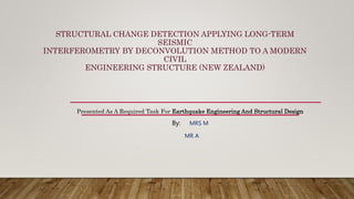 STRUCTURAL CHANGE DETECTION APPLYING LONG-TERM
SEISMIC
INTERFEROMETRY BY DECONVOLUTION METHOD TO A MODERN
CIVIL
ENGINEERING STRUCTURE (NEW ZEALAND)
Presented As A Required Task For Earthquake Engineering And Structural Design
By: MRS M
MR A
 