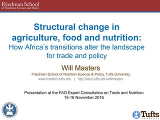 Structural change in
agriculture, food and nutrition:
How Africa’s transitions alter the landscape
for trade and policy
Will Masters
Friedman School of Nutrition Science & Policy, Tufts University
www.nutrition.tufts.edu | http://sites.tufts.edu/willmasters
Presentation at the FAO Expert Consultation on Trade and Nutrition
15-16 November 2016
 