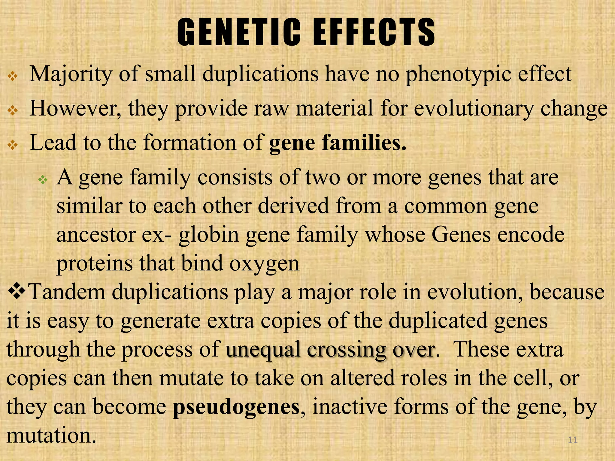 GENETIC EFFECTS
 Majority of small duplications have no phenotypic effect
 However, they provide raw material for evolutionary change
 Lead to the formation of gene families.
 A gene family consists of two or more genes that are
similar to each other derived from a common gene
ancestor ex- globin gene family whose Genes encode
proteins that bind oxygen
Tandem duplications play a major role in evolution, because
it is easy to generate extra copies of the duplicated genes
through the process of unequal crossing over. These extra
copies can then mutate to take on altered roles in the cell, or
they can become pseudogenes, inactive forms of the gene, by
mutation. 11
 