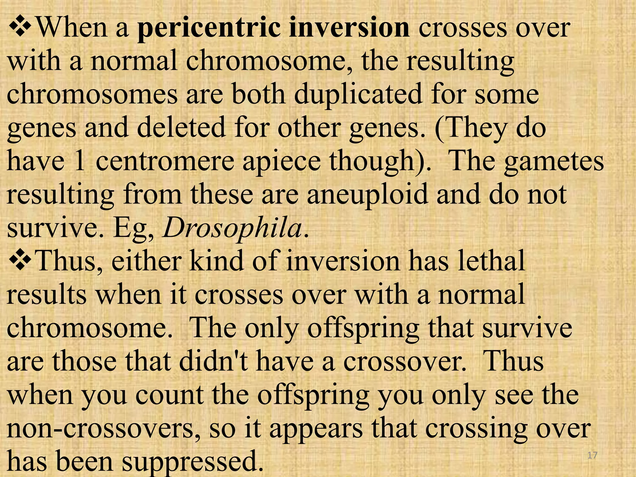 When a pericentric inversion crosses over
with a normal chromosome, the resulting
chromosomes are both duplicated for some
genes and deleted for other genes. (They do
have 1 centromere apiece though). The gametes
resulting from these are aneuploid and do not
survive. Eg, Drosophila.
Thus, either kind of inversion has lethal
results when it crosses over with a normal
chromosome. The only offspring that survive
are those that didn't have a crossover. Thus
when you count the offspring you only see the
non-crossovers, so it appears that crossing over
has been suppressed. 17
 