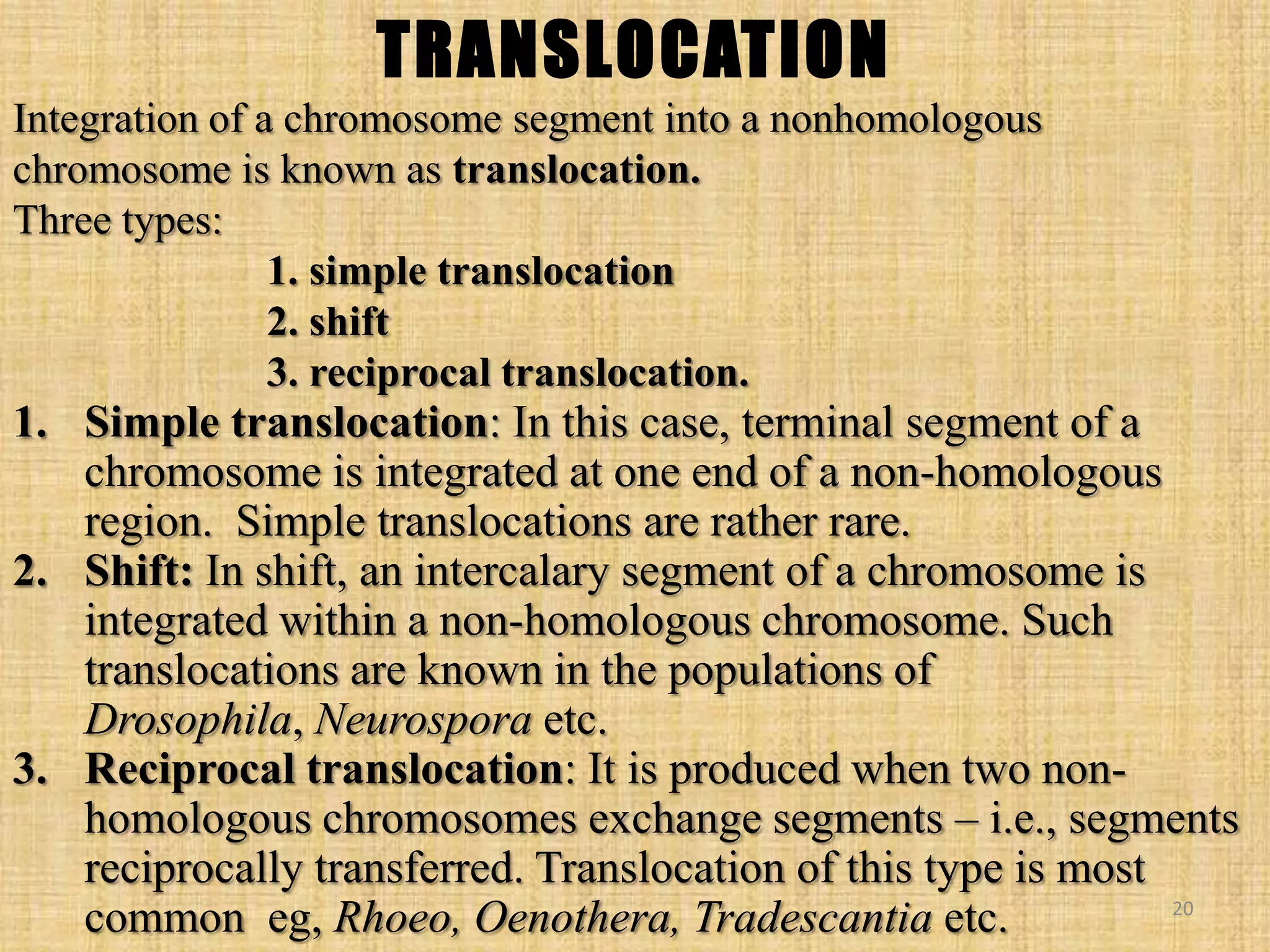 TRANSLOCATION
Integration of a chromosome segment into a nonhomologous
chromosome is known as translocation.
Three types:
1. simple translocation
2. shift
3. reciprocal translocation.
1. Simple translocation: In this case, terminal segment of a
chromosome is integrated at one end of a non-homologous
region. Simple translocations are rather rare.
2. Shift: In shift, an intercalary segment of a chromosome is
integrated within a non-homologous chromosome. Such
translocations are known in the populations of
Drosophila, Neurospora etc.
3. Reciprocal translocation: It is produced when two non-
homologous chromosomes exchange segments – i.e., segments
reciprocally transferred. Translocation of this type is most
common eg, Rhoeo, Oenothera, Tradescantia etc. 20
 