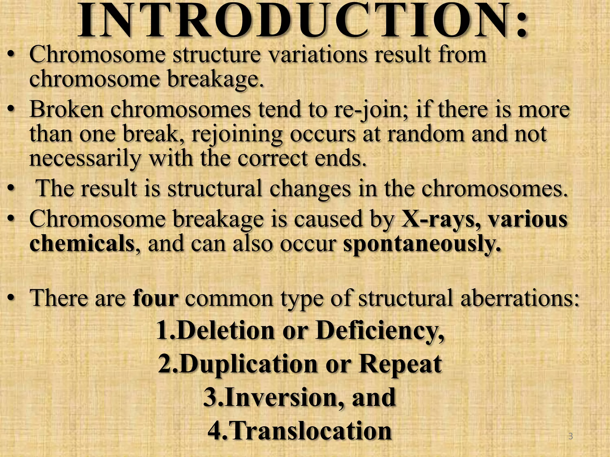 INTRODUCTION:
• Chromosome structure variations result from
chromosome breakage.
• Broken chromosomes tend to re-join; if there is more
than one break, rejoining occurs at random and not
necessarily with the correct ends.
• The result is structural changes in the chromosomes.
• Chromosome breakage is caused by X-rays, various
chemicals, and can also occur spontaneously.
• There are four common type of structural aberrations:
1.Deletion or Deficiency,
2.Duplication or Repeat
3.Inversion, and
4.Translocation 3
 
