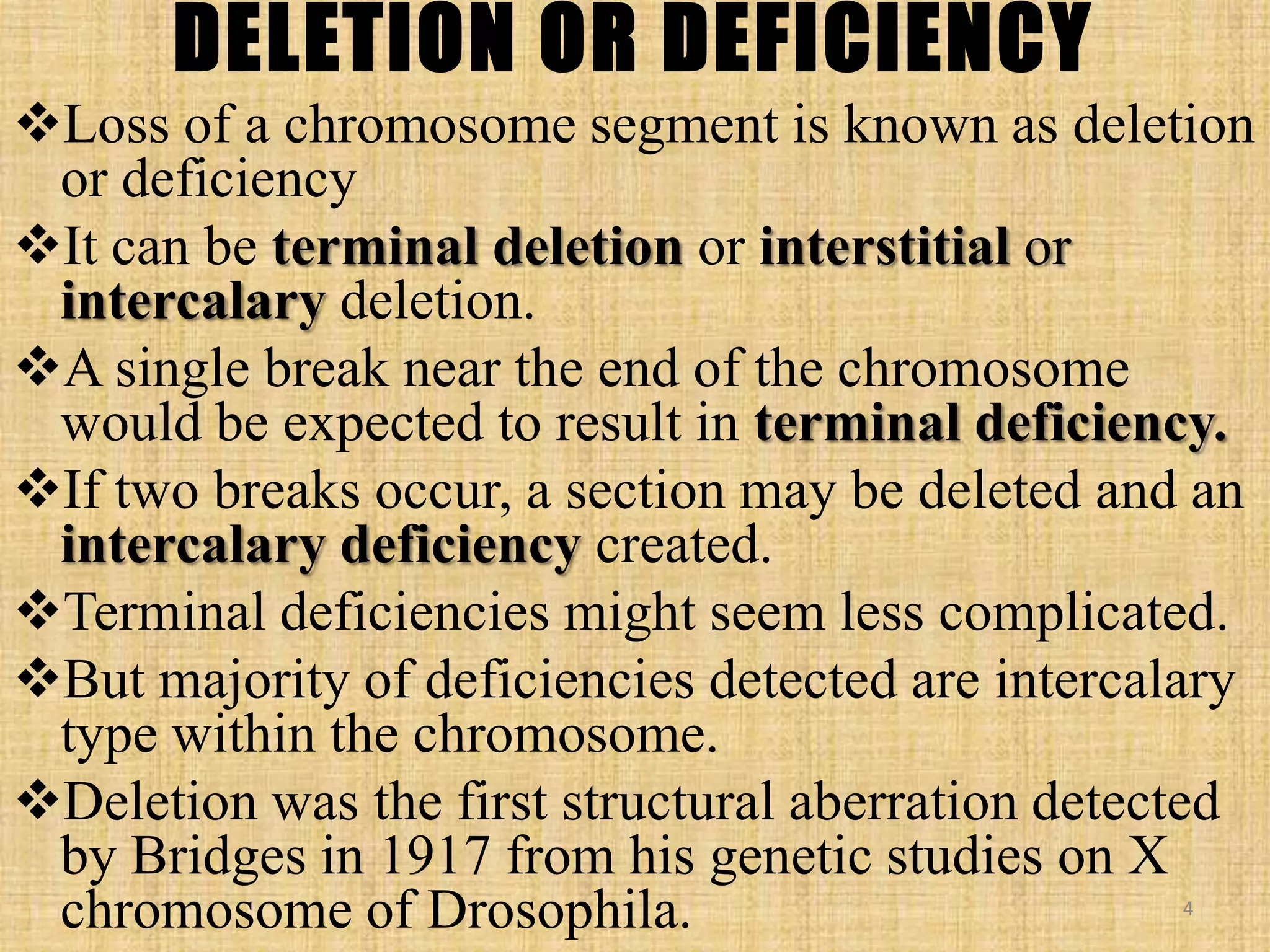 DELETION OR DEFICIENCY
Loss of a chromosome segment is known as deletion
or deficiency
It can be terminal deletion or interstitial or
intercalary deletion.
A single break near the end of the chromosome
would be expected to result in terminal deficiency.
If two breaks occur, a section may be deleted and an
intercalary deficiency created.
Terminal deficiencies might seem less complicated.
But majority of deficiencies detected are intercalary
type within the chromosome.
Deletion was the first structural aberration detected
by Bridges in 1917 from his genetic studies on X
chromosome of Drosophila. 4
 