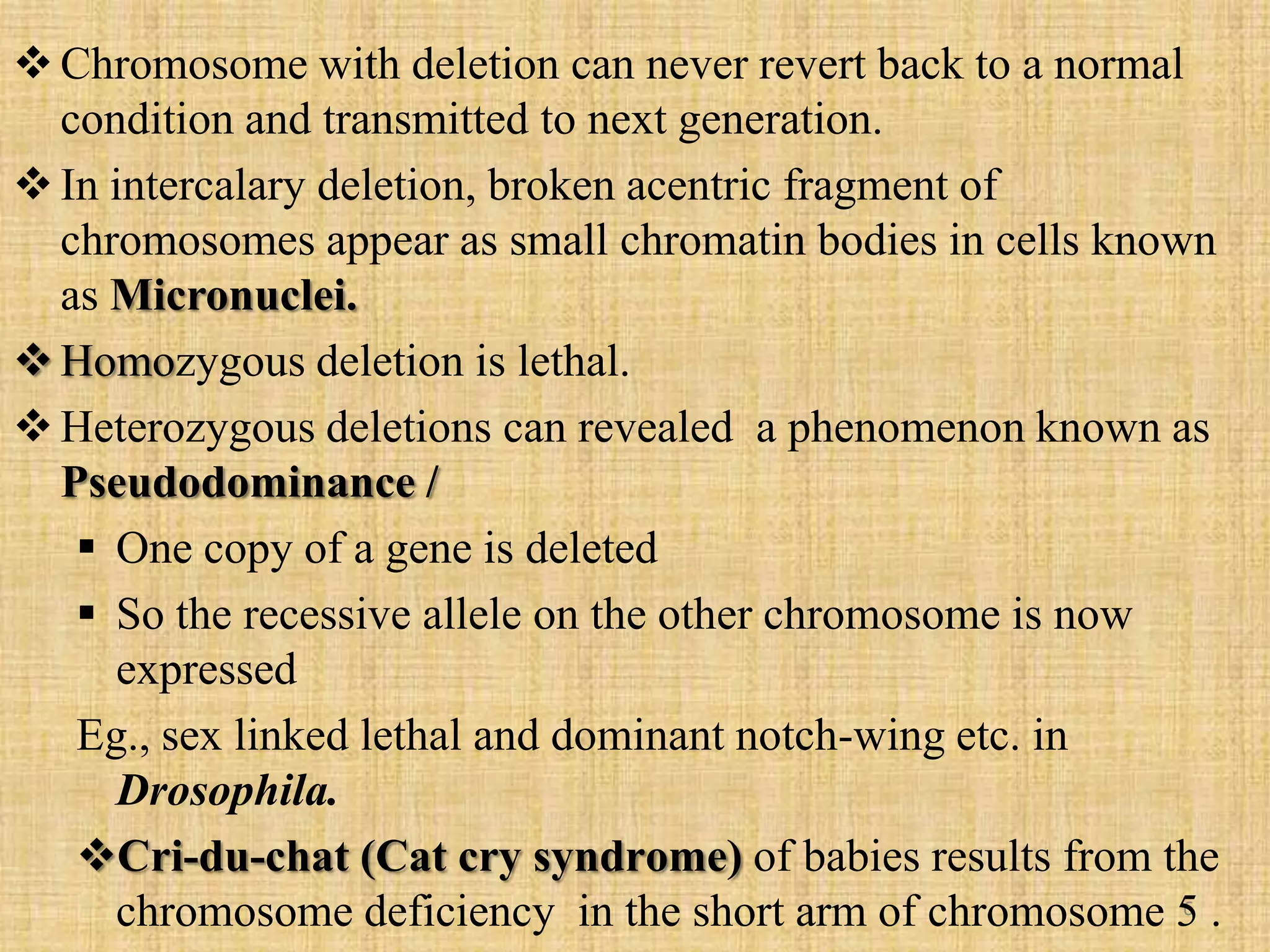 6
Chromosome with deletion can never revert back to a normal
condition and transmitted to next generation.
In intercalary deletion, broken acentric fragment of
chromosomes appear as small chromatin bodies in cells known
as Micronuclei.
Homozygous deletion is lethal.
Heterozygous deletions can revealed a phenomenon known as
Pseudodominance /
 One copy of a gene is deleted
 So the recessive allele on the other chromosome is now
expressed
Eg., sex linked lethal and dominant notch-wing etc. in
Drosophila.
Cri-du-chat (Cat cry syndrome) of babies results from the
chromosome deficiency in the short arm of chromosome 5 .
 