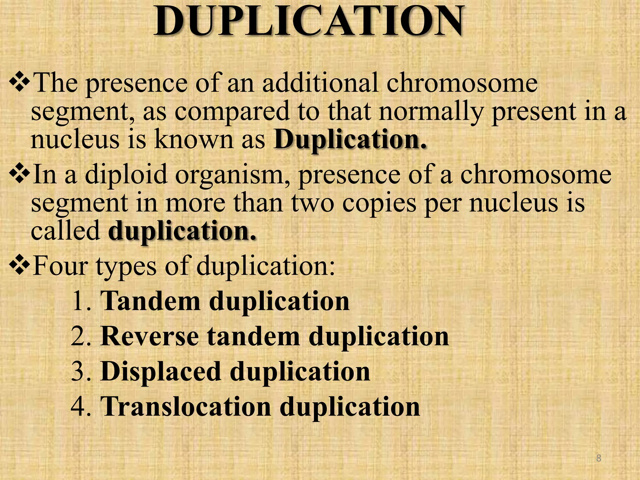 DUPLICATION
The presence of an additional chromosome
segment, as compared to that normally present in a
nucleus is known as Duplication.
In a diploid organism, presence of a chromosome
segment in more than two copies per nucleus is
called duplication.
Four types of duplication:
1. Tandem duplication
2. Reverse tandem duplication
3. Displaced duplication
4. Translocation duplication
8
 