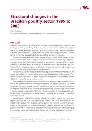 1
Structural changes in the
Brazilian poultry sector 1995 to
20051
Osler Desouzart
OD Consultoria, Planejamento e Estratégia de Mercados Ltda – ODConsulting. Barueri, SP, Brazil.
Summary
Between 1995 and 2005, Brazil became a world agricultural powerhouse. Agriculture was
no longer viewed as something of the past, but as a segment in which Brazil could excel
due to its natural conditions. Meats are among the leading “new” agricultural products
that have contributed to this change, and in this period the country consolidated a position
as one of the major poultry producing and exporting countries in the world.
The interdependence of international markets requires that producers for export adapt
to demands that differ from those prevailing in their immediate markets (e.g. 100 percent
vegetable feeds; GMO-free feeds; traceability to grandparents; constant audits of quality
assurance, food safety, ethics, environment, animal welfare, etc; and slaughtering accord-
ing to different religious precepts), thus forcing the sector to develop the production flex-
ibility that in the long run enhances its competitiveness.
The paper discusses the importance of the poultry sector for the economy of Brazil, and
how it has evolved in a country where bovine meat has been historically dominant. Sup-
ported by abundant statistics, it shows the growing importance of poultry to the country
at both the national and international levels.
It describes the factors that have contributed to this evolution, points out the contribu-
tion of the sector’s concept of hunting and defending “in a pack” as one of key factors
accounting for Brazil’s leading position, regardless of the fierce competition among the
leading local companies. As occurs in most major producing countries, the poultry business
is moving towards concentration. There is an incipient presence of foreign capital attracted
by the unique competitiveness of the segment – a presence that is expected to expand in
the coming decade.
It establishes the origins of the poultry industry and its march towards the Centre-West
Region, describes the production systems and presents the future perspectives for this
industry in the a country rich in grains, water and which has immense reserves of agricultur-
al land. It counterpoints this positive scenario with concerns regarding the insufficiency of
public investments in infrastructure, education and budgetary limitations affecting the pub-
lic agricultural research and organization that are not in line with the sector’s progress.
1 This report was prepared as background information for the international conference “Poultry in the 21st
century – avian influenza and beyond”, but is not part of the published proceedings.
 