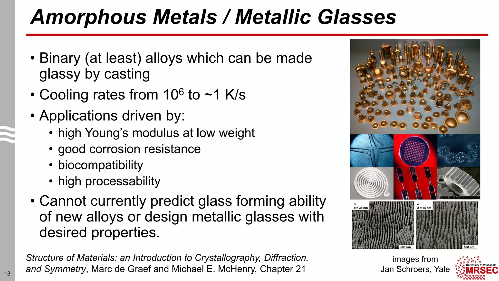 Amorphous Metals / Metallic Glasses
• Binary (at least) alloys which can be made
glassy by casting
• Cooling rates from 106 to ~1 K/s
• Applications driven by:
• high Young’s modulus at low weight
• good corrosion resistance
• biocompatibility
• high processability
• Cannot currently predict glass forming ability
of new alloys or design metallic glasses with
desired properties.
images from
Jan Schroers, Yale
Structure of Materials: an Introduction to Crystallography, Diffraction,
and Symmetry, Marc de Graef and Michael E. McHenry, Chapter 2113
 