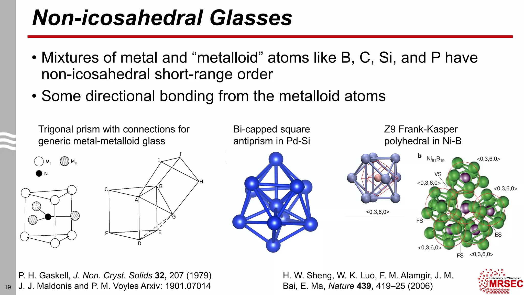 Non-icosahedral Glasses
• Mixtures of metal and “metalloid” atoms like B, C, Si, and P have
non-icosahedral short-range order
• Some directional bonding from the metalloid atoms
19
P. H. Gaskell, J. Non. Cryst. Solids 32, 207 (1979)
J. J. Maldonis and P. M. Voyles Arxiv: 1901.07014
Trigonal prism with connections for
generic metal-metalloid glass
Bi-capped square
antiprism in Pd-Si
Z9 Frank-Kasper
polyhedral in Ni-B
H. W. Sheng, W. K. Luo, F. M. Alamgir, J. M.
Bai, E. Ma, Nature 439, 419–25 (2006)
 
