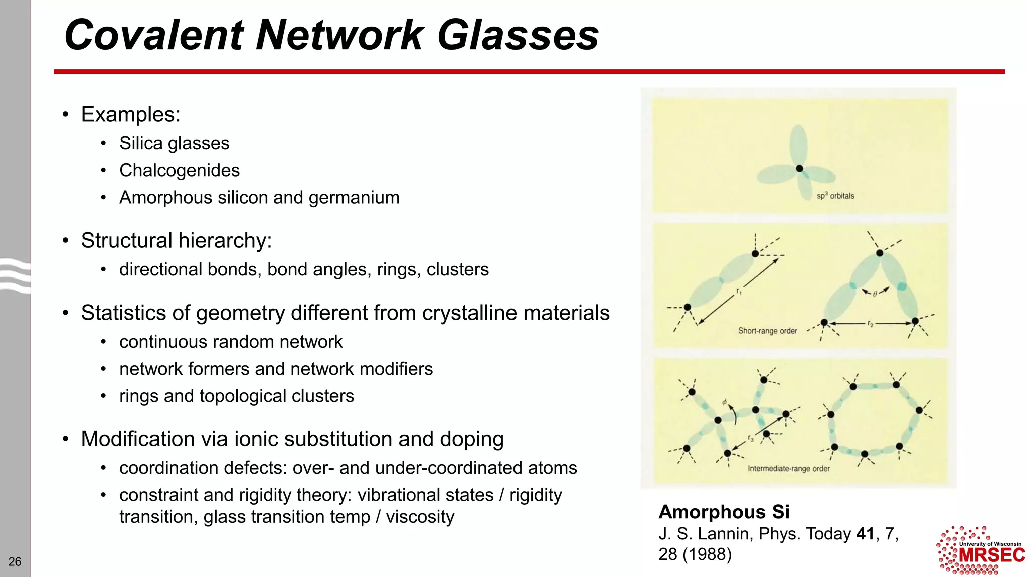 Covalent Network Glasses
• Examples:
• Silica glasses
• Chalcogenides
• Amorphous silicon and germanium
• Structural hierarchy:
• directional bonds, bond angles, rings, clusters
• Statistics of geometry different from crystalline materials
• continuous random network
• network formers and network modifiers
• rings and topological clusters
• Modification via ionic substitution and doping
• coordination defects: over- and under-coordinated atoms
• constraint and rigidity theory: vibrational states / rigidity
transition, glass transition temp / viscosity
26
Amorphous Si
J. S. Lannin, Phys. Today 41, 7,
28 (1988)
 