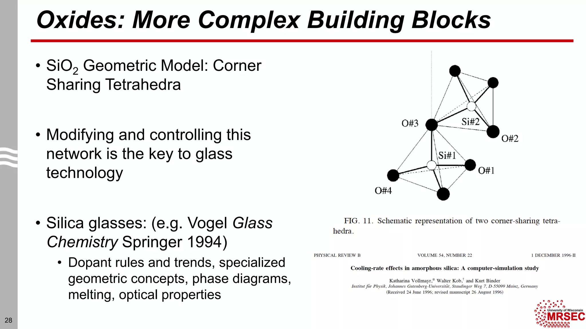 Oxides: More Complex Building Blocks
• SiO2 Geometric Model: Corner
Sharing Tetrahedra
• Modifying and controlling this
network is the key to glass
technology
• Silica glasses: (e.g. Vogel Glass
Chemistry Springer 1994)
• Dopant rules and trends, specialized
geometric concepts, phase diagrams,
melting, optical properties
28
 