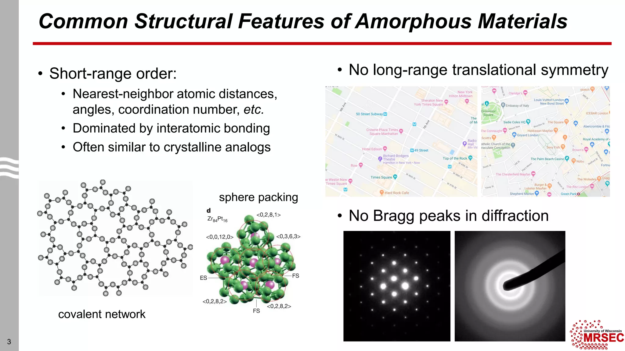 Common Structural Features of Amorphous Materials
• Short-range order:
• Nearest-neighbor atomic distances,
angles, coordination number, etc.
• Dominated by interatomic bonding
• Often similar to crystalline analogs
• No long-range translational symmetry
3
• No Bragg peaks in diffraction
covalent network
sphere packing
 