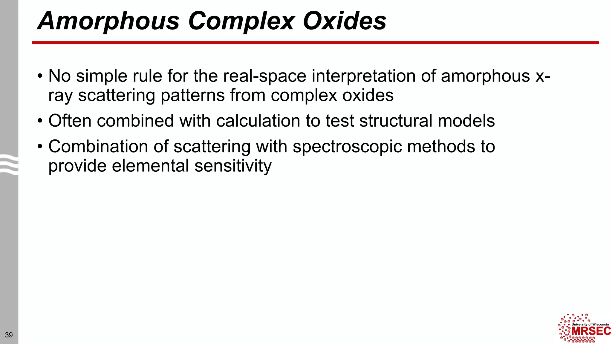 Amorphous Complex Oxides
• No simple rule for the real-space interpretation of amorphous x-
ray scattering patterns from complex oxides
• Often combined with calculation to test structural models
• Combination of scattering with spectroscopic methods to
provide elemental sensitivity
39
 