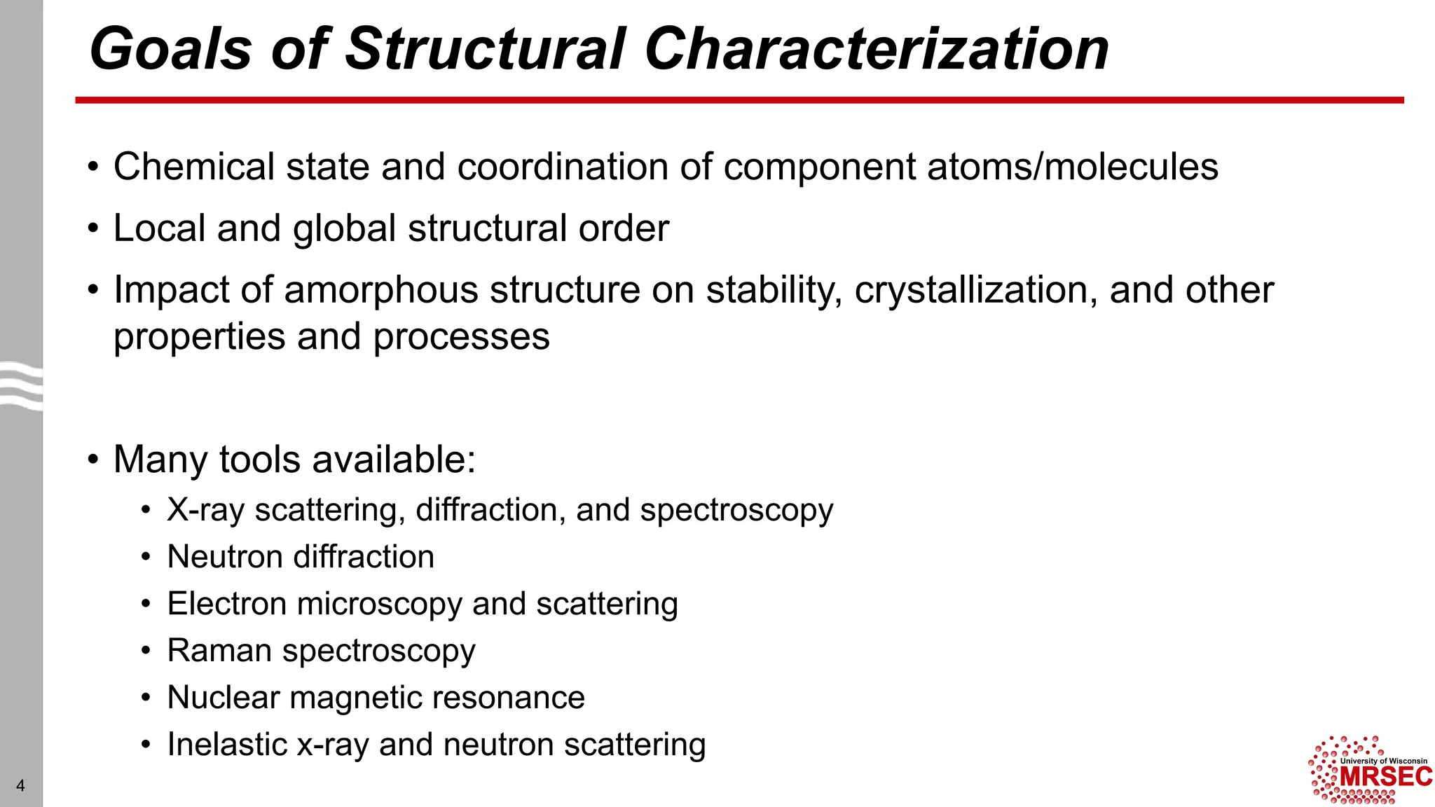 Goals of Structural Characterization
• Chemical state and coordination of component atoms/molecules
• Local and global structural order
• Impact of amorphous structure on stability, crystallization, and other
properties and processes
• Many tools available:
• X-ray scattering, diffraction, and spectroscopy
• Neutron diffraction
• Electron microscopy and scattering
• Raman spectroscopy
• Nuclear magnetic resonance
• Inelastic x-ray and neutron scattering
4
 