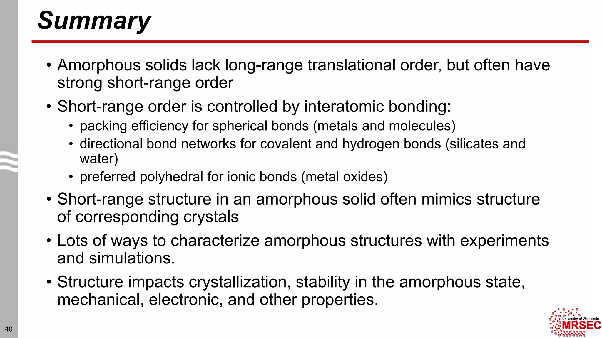 Summary
• Amorphous solids lack long-range translational order, but often have
strong short-range order
• Short-range order is controlled by interatomic bonding:
• packing efficiency for spherical bonds (metals and molecules)
• directional bond networks for covalent and hydrogen bonds (silicates and
water)
• preferred polyhedral for ionic bonds (metal oxides)
• Short-range structure in an amorphous solid often mimics structure
of corresponding crystals
• Lots of ways to characterize amorphous structures with experiments
and simulations.
• Structure impacts crystallization, stability in the amorphous state,
mechanical, electronic, and other properties.
40
 