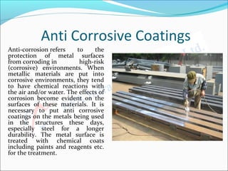 Anti Corrosive Coatings
Anti-corrosion refers  to  the 
protection  of  metal  surfaces 
from corroding in  high-risk 
(corrosive)  environments.  When 
metallic  materials  are  put  into 
corrosive environments, they tend 
to  have  chemical  reactions  with 
the air and/or water. The effects of 
corrosion  become  evident  on  the 
surfaces  of  these  materials.  It  is 
necessary  to  put  anti  corrosive 
coatings on the metals being used 
in  the  structures  these  days, 
especially  steel  for  a  longer 
durability.  The  metal  surface  is 
treated  with  chemical  coats 
including paints and reagents etc. 
for the treatment. 
 