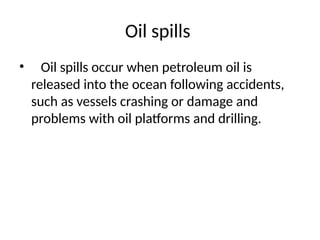 Oil spills
• Oil spills occur when petroleum oil is
released into the ocean following accidents,
such as vessels crashing or damage and
problems with oil platforms and drilling.
 