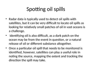 Spotting oil spills
• Radar data is typically used to detect oil spills with
satellites, but it can be very difficult to locate oil spills as
looking for relatively small patches of oil in vast oceans is
a challenge.
• Identifying oil is also difficult, as a dark patch on the
ocean may be from the event in question, or a natural
release of oil or different substance altogether.
• Once a particular oil spill that needs to be monitored is
identified, however, satellites can play a useful role in
noting the source, mapping the extent and tracking the
direction the spill may take.
 