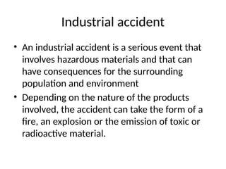 Industrial accident
• An industrial accident is a serious event that
involves hazardous materials and that can
have consequences for the surrounding
population and environment
• Depending on the nature of the products
involved, the accident can take the form of a
fire, an explosion or the emission of toxic or
radioactive material.
 
