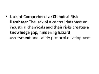 • Lack of Comprehensive Chemical Risk
Database: The lack of a central database on
industrial chemicals and their risks creates a
knowledge gap, hindering hazard
assessment and safety protocol development
 