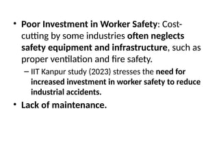 • Poor Investment in Worker Safety: Cost-
cutting by some industries often neglects
safety equipment and infrastructure, such as
proper ventilation and fire safety.
– IIT Kanpur study (2023) stresses the need for
increased investment in worker safety to reduce
industrial accidents.
• Lack of maintenance.
 