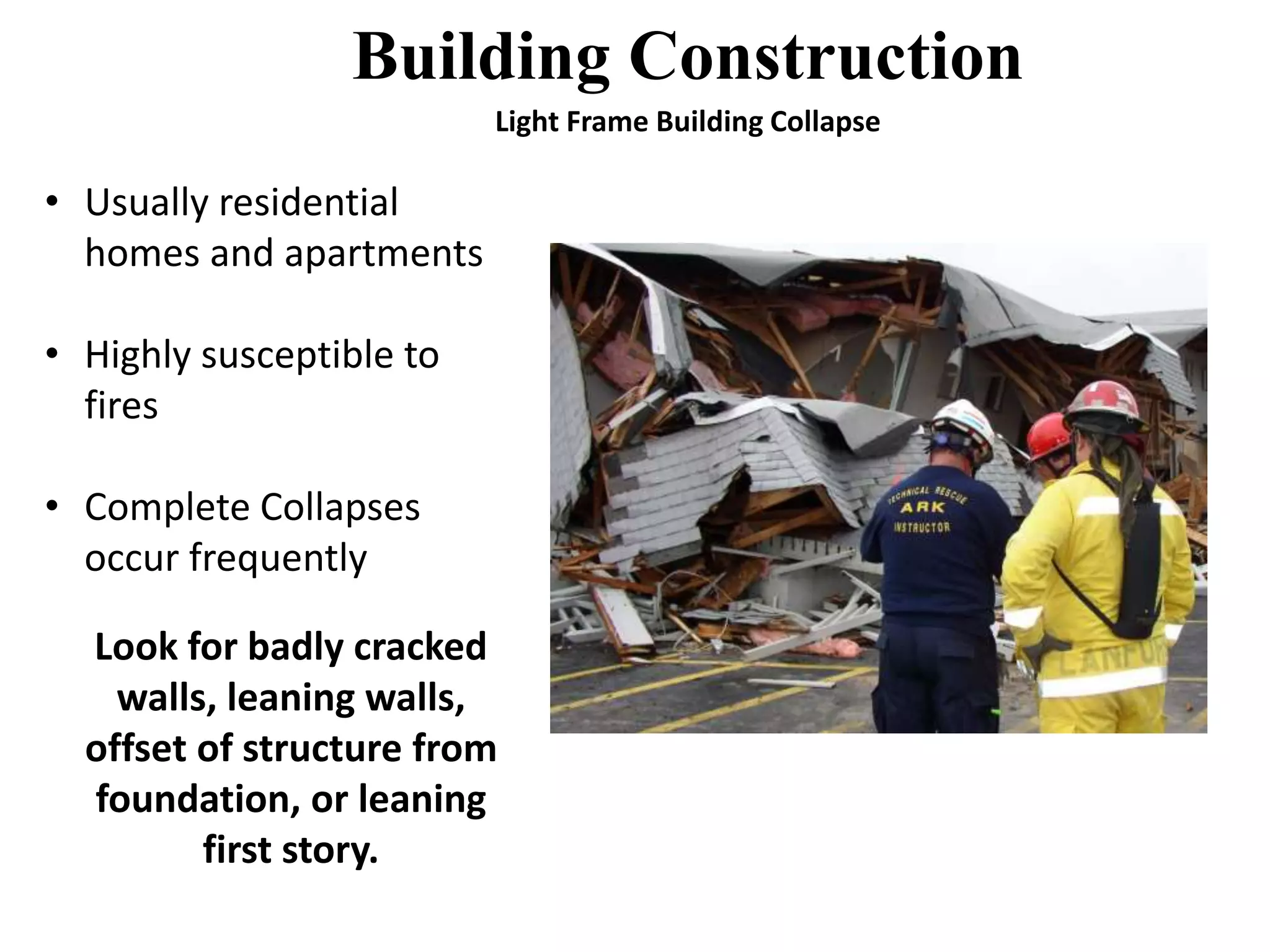 Building Construction 
• Usually residential 
homes and apartments 
• Highly susceptible to 
fires 
• Complete Collapses 
occur frequently 
Look for badly cracked 
walls, leaning walls, 
offset of structure from 
foundation, or leaning 
first story. 
Light Frame Building Collapse 
 