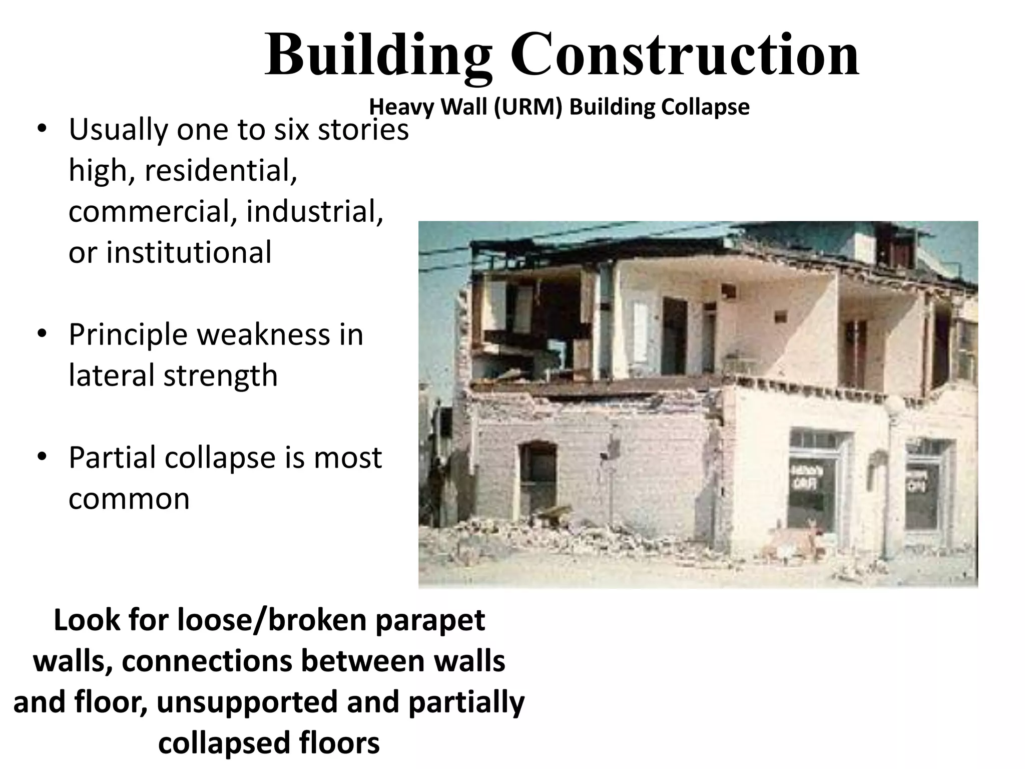 Building Construction 
Heavy Wall (URM) Building Collapse 
• Usually one to six stories 
high, residential, 
commercial, industrial, 
or institutional 
• Principle weakness in 
lateral strength 
• Partial collapse is most 
common 
Look for loose/broken parapet 
walls, connections between walls 
and floor, unsupported and partially 
collapsed floors 
 